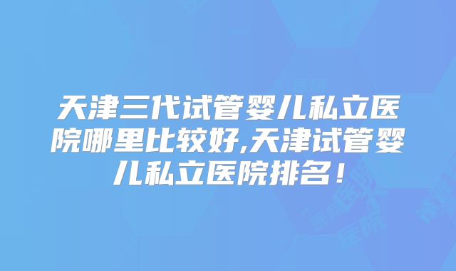 天津三代试管婴儿私立医院哪里比较好,天津试管婴儿私立医院排名！