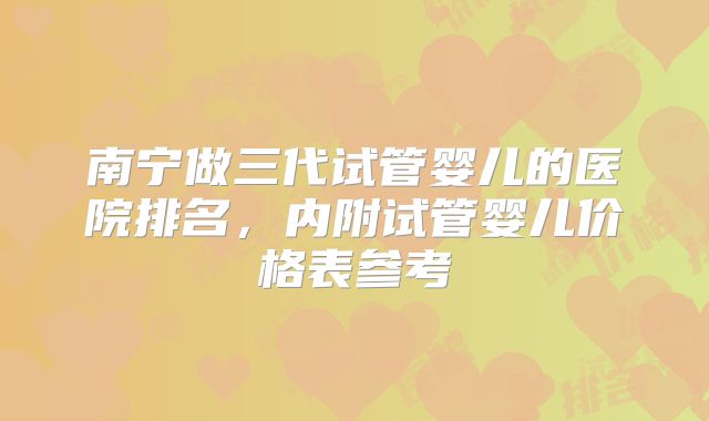 南宁做三代试管婴儿的医院排名,内附试管婴儿价格表参考