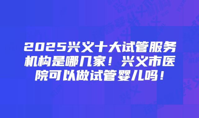 2025兴义十大试管服务机构是哪几家!兴义市医院可以做试管婴儿吗!