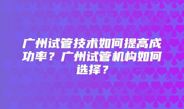 广州试管技术如何提高成功率？广州试管机构如何选择？