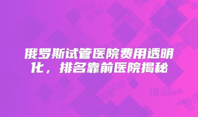 俄罗斯试管医院费用透明化，排名靠前医院揭秘