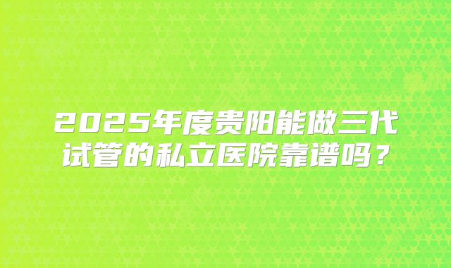 2025年度贵阳能做三代试管的私立医院靠谱吗？