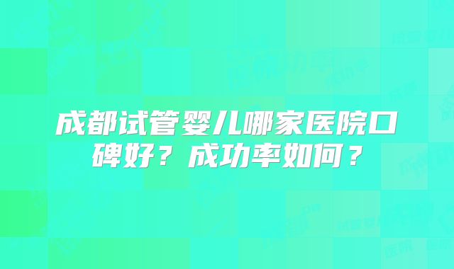 成都试管婴儿哪家医院口碑好?成功率如何?