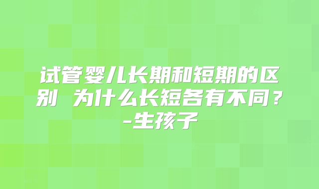 试管婴儿长期和短期的区别 为什么长短各有不同？-生孩子