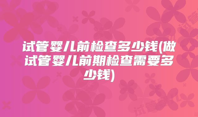 试管婴儿前检查多少钱(做试管婴儿前期检查需要多少钱)