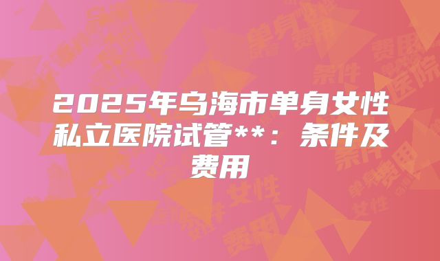 2025年乌海市单身女性私立医院试管**：条件及费用