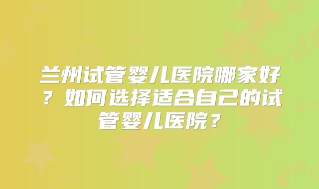 兰州试管婴儿医院哪家好?如何选择适合自己的试管婴儿医院?