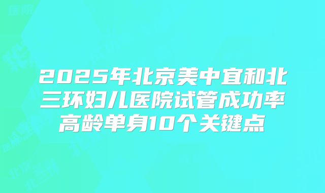 2025年北京美中宜和北三环妇儿医院试管成功率高龄单身10个关键点