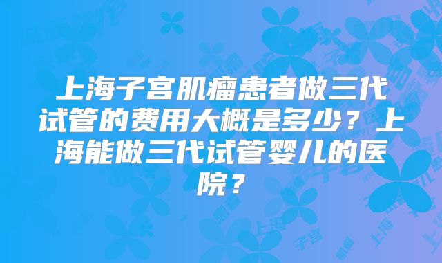 上海子宫肌瘤患者做三代试管的费用大概是多少?上海能做三代试管婴儿的医院?