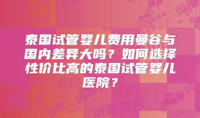 泰国试管婴儿费用曼谷与国内差异大吗?如何选择性价比高的泰国试管婴儿医院?