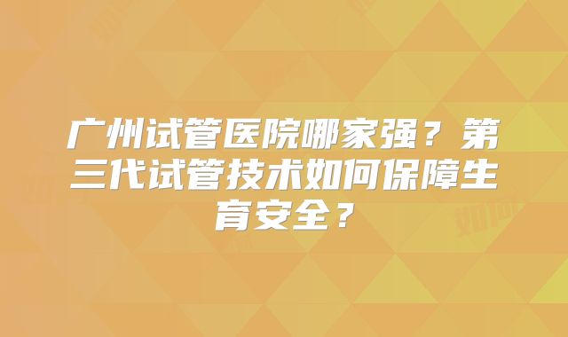 广州试管医院哪家强?第三代试管技术如何保障生育安全?