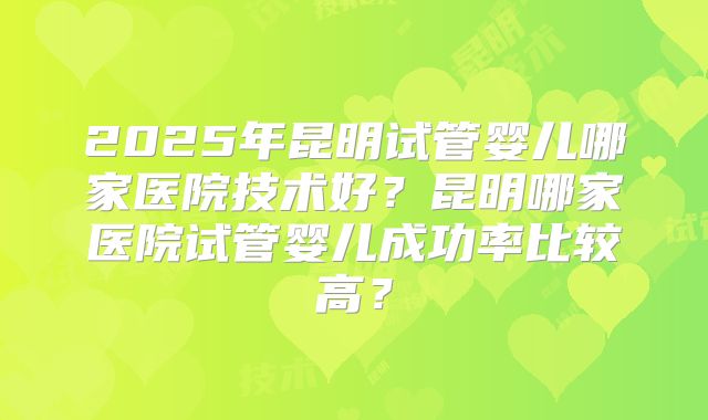 2025年昆明试管婴儿哪家医院技术好？昆明哪家医院试管婴儿成功率比较高？