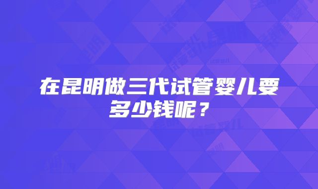 在昆明做三代试管婴儿要多少钱呢？
