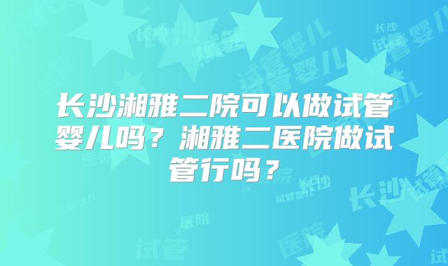 长沙湘雅二院可以做试管婴儿吗？湘雅二医院做试管行吗？