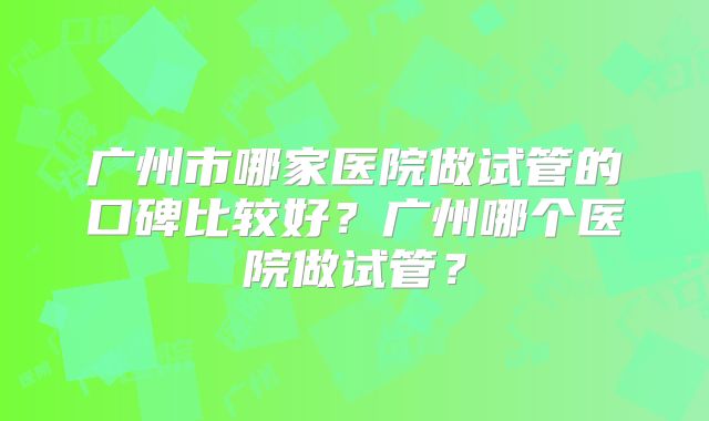 广州市哪家医院做试管的口碑比较好?广州哪个医院做试管?