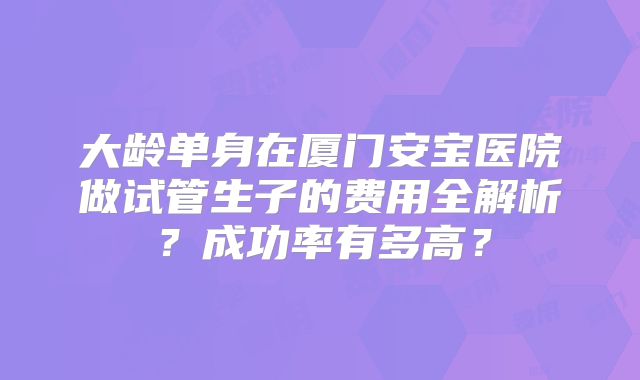 大龄单身在厦门安宝医院做试管生子的费用全解析?成功率有多高?