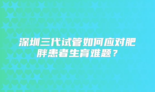 深圳三代试管如何应对肥胖患者生育难题?
