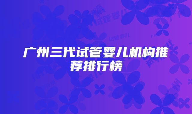 广州三代试管婴儿机构推荐排行榜