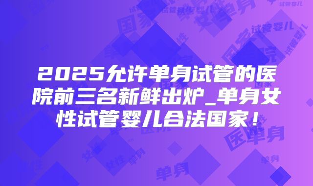 2025允许单身试管的医院前三名新鲜出炉_单身女性试管婴儿合法国家!