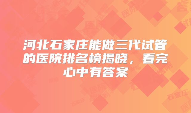 河北石家庄能做三代试管的医院排名榜揭晓,看完心中有答案