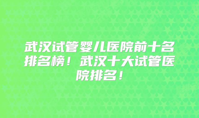 武汉试管婴儿医院前十名排名榜!武汉十大试管医院排名!
