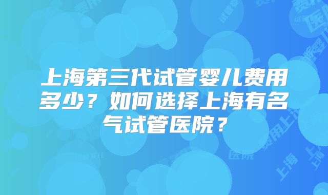上海第三代试管婴儿费用多少？如何选择上海有名气试管医院？