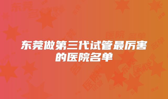 东莞做第三代试管最厉害的医院名单
