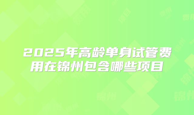 2025年高龄单身试管费用在锦州包含哪些项目
