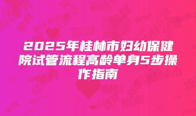 2025年桂林市妇幼保健院试管流程高龄单身5步操作指南