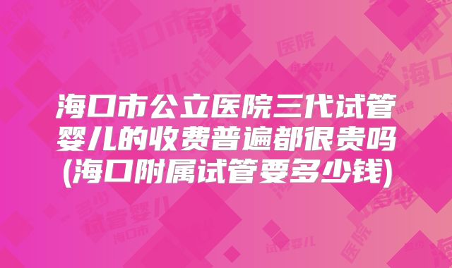 海口市公立医院三代试管婴儿的收费普遍都很贵吗(海口附属试管要多少钱)