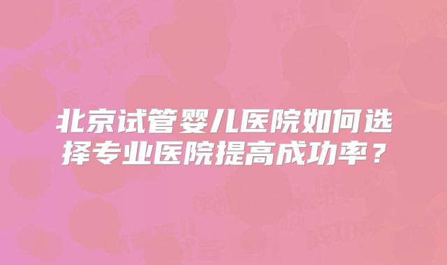 北京试管婴儿医院如何选择专业医院提高成功率?