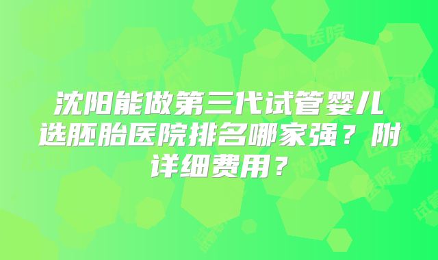 沈阳能做第三代试管婴儿选胚胎医院排名哪家强?附详细费用?