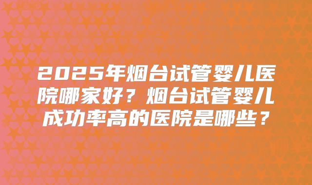 2025年烟台试管婴儿医院哪家好?烟台试管婴儿成功率高的医院是哪些?