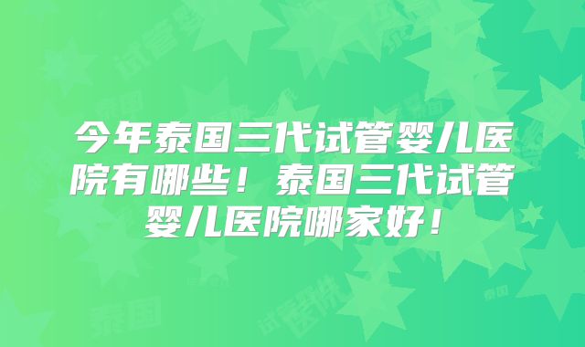 今年泰国三代试管婴儿医院有哪些!泰国三代试管婴儿医院哪家好!