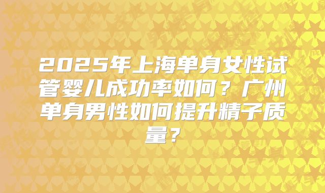2025年上海单身女性试管婴儿成功率如何?广州单身男性如何提升精子质量?