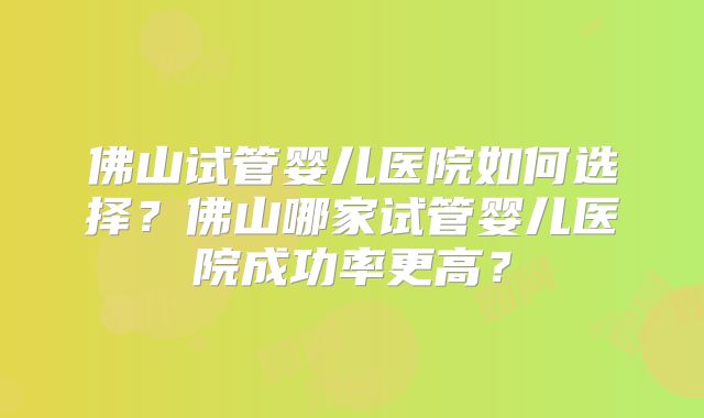 佛山试管婴儿医院如何选择？佛山哪家试管婴儿医院成功率更高？