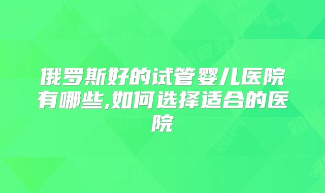 俄罗斯好的试管婴儿医院有哪些,如何选择适合的医院