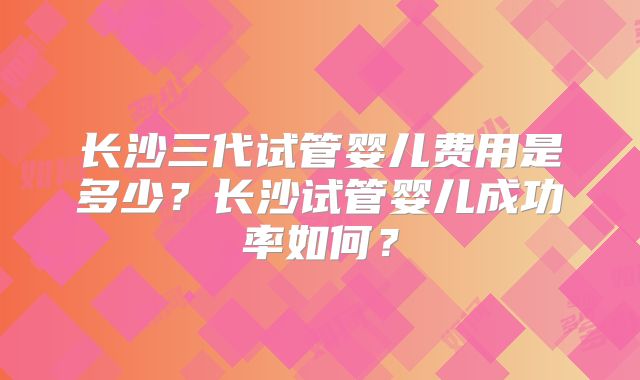 长沙三代试管婴儿费用是多少?长沙试管婴儿成功率如何?