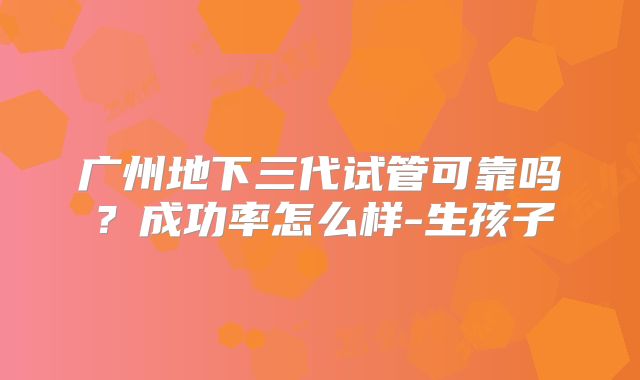 广州地下三代试管可靠吗？成功率怎么样-生孩子
