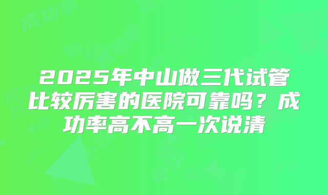2025年中山做三代试管比较厉害的医院可靠吗?成功率高不高一次说清