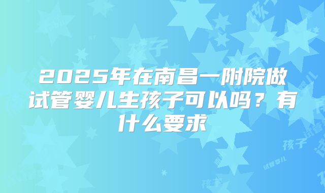 2025年在南昌一附院做试管婴儿生孩子可以吗?有什么要求