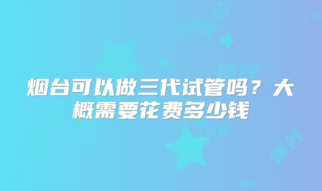 烟台可以做三代试管吗？大概需要花费多少钱