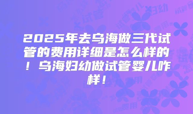 2025年去乌海做三代试管的费用详细是怎么样的！乌海妇幼做试管婴儿咋样！