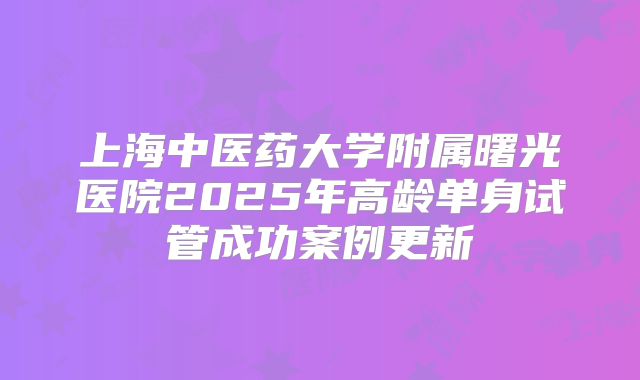 上海中医药大学附属曙光医院2025年高龄单身试管成功案例更新