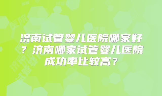 济南试管婴儿医院哪家好？济南哪家试管婴儿医院成功率比较高？