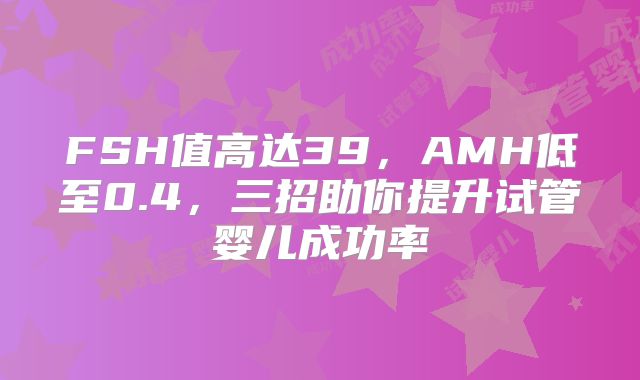 FSH值高达39,AMH低至0.4,三招助你提升试管婴儿成功率