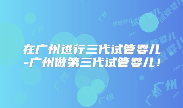 在广州进行三代试管婴儿-广州做第三代试管婴儿！