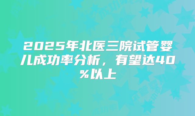 2025年北医三院试管婴儿成功率分析，有望达40%以上