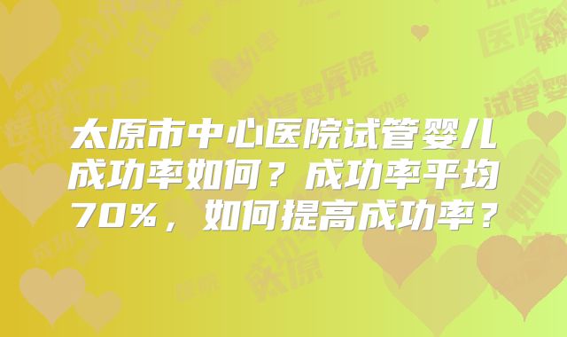 太原市中心医院试管婴儿成功率如何？成功率平均70%，如何提高成功率？