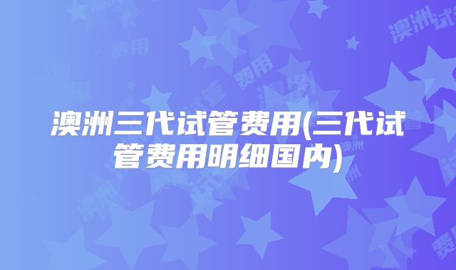 澳洲三代试管费用(三代试管费用明细国内)